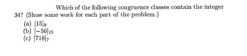 Which of the following congruence classes contain the integer
34? (Show some work for each part of the problem.)
(a) [15]9
(b) [-56]15
(c) [718]7
