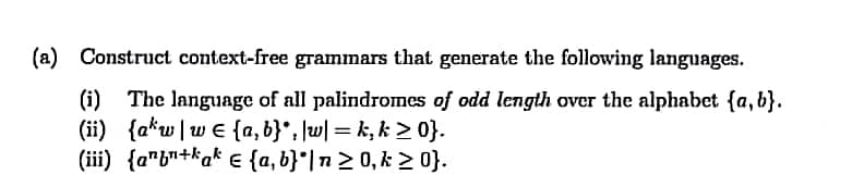 (a) Construct context-free grammars that generate the following languages.
(i) The language of all palindromes of odd length over the alphabet {a, b}.
(ii) {a*w|w € {a, b}*, \w| = k, k > 0}.
(iii) {a"b"+kak € {a, b}*|n2 0, k > 0}.
