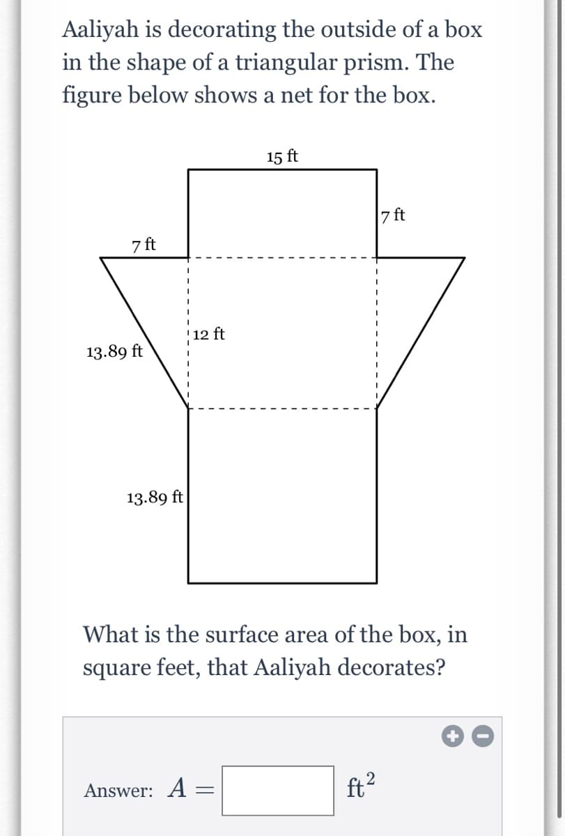 Aaliyah is decorating the outside of a box
in the shape of a triangular prism. The
figure below shows a net for the box.
15 ft
7 ft
7 ft
12 ft
13.89 ft
13.89 ft
What is the surface area of the box, in
square feet, that Aaliyah decorates?
Answer: A
ft?
2
