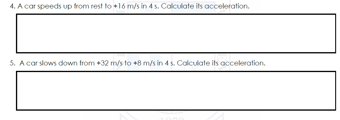 4. A car speeds up from rest to +16 m/s in 4 s. Calculate its acceleration.
5. A car slows down from +32 m/s to +8 m/s in 4 s. Calculate its acceleration.
