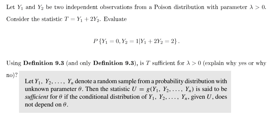 Let Y1 and Y2 be two independent observations from a Poison distribution with parameter 1 > 0.
Consider the statistic T = Y+2Y½. Evaluate
P{Y1 = 0, Y2 = 1|Y1 + 2Y2 = 2}.
Using Definition 9.3 (and only Definition 9.3), is T sufficient for A> 0 (explain why yes or why
no)?
Let Y1, Y2, ..., Y, denote a random sample from a probability distribution with
unknown parameter 0. Then the statistic U = g(Y1, Y2,..., Yn) is said to be
sufficient for 0 if the conditional distribution of Y1, Y2,..., Yn, given U , does
not depend on 0.

