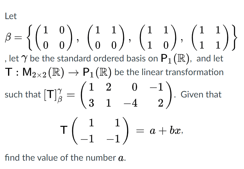 Let
3= {(: :). G :). G ). (: )}
1 1
1
1
1 0
1
1
, let Y be the standard ordered basis on P1 (R), and let
T: M2x2 (R) → P1 (R) be the linear transformation
0 -1
|3 1 -4
1
2
such that [T]3
Given that
2
1
1
= a + bx,
-1
-1
find the value of the number a.
