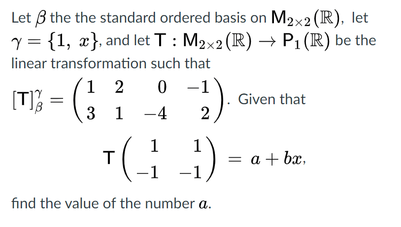 Let B the the standard ordered basis on M2x2 (R), let
y = {1, x}, and let T : M2x2 (R) → P1 (R) be the
linear transformation such that
1 2
1 -4
:)
-1
[T];
3
Given that
2
1
T
-1 -1
1
= a + bx,
find the value of the number a.
