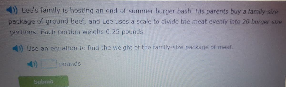 OLee's family is hosting an end-of-summer burger bash. His parents buy a family-size
package of ground beef, and Lee uses a scale to divide the meat evenly into 20 burger-size
portions. Each portion weighs 0.25 pounds.
Use an equation to find the weight of the family-size package of meat.
pounds
Submit
