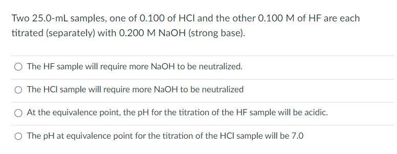 Two 25.0-mL samples, one of 0.100 of HCI and the other 0.100 M of HF are each
titrated (separately) with 0.200 M NaOH (strong base).
The HF sample will require more NaOH to be neutralized.
The HCI sample will require more NaOH to be neutralized
O At the equivalence point, the pH for the titration of the HF sample will be acidic.
O The pH at equivalence point for the titration of the HCI sample will be 7.0
