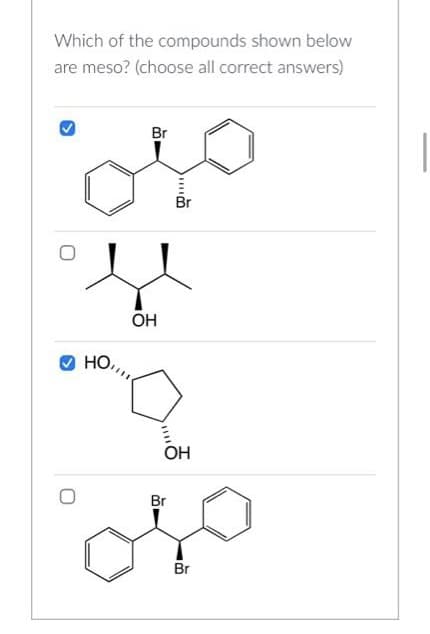 Which of the compounds shown below
are meso? (choose all correct answers)
O
HO,
Br
OH
||||
Br
OH
Br
Br