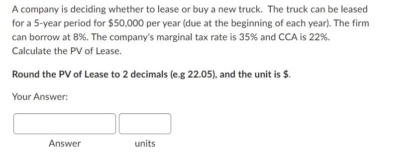 A company is deciding whether to lease or buy a new truck. The truck can be leased
for a 5-year period for $50,000 per year (due at the beginning of each year). The firm
can borrow at 8%. The company's marginal tax rate is 35% and CCA is 22%.
Calculate the PV of Lease.
Round the PV of Lease to 2 decimals (e.g 22.05), and the unit is $.
Your Answer:
Answer
units