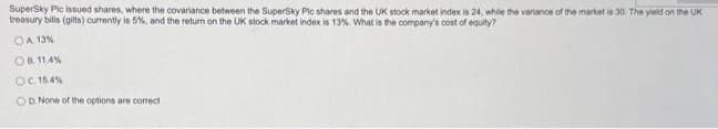 SuperSky Plc issued shares, where the covariance between the SuperSky Pic shares and the UK stock market index is 24, while the variance of the market is 30. The yield on the UK
treasury bills (gilts) currently is 5%, and the return on the UK stock market index is 13%. What is the company's cost of equity?
OA 13%
OB 11.4%
OC. 15.4%
OD. None of the options are correct