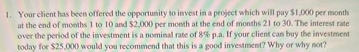 1. Your client has been offered the opportunity to invest in a project which will pay $1,000 per month
at the end of months 1 to 10 and $2,000 per month at the end of months 21 to 30. The interest rate
over the period of the investment is a nominal rate of 8% p.a. If your client can buy the investment
today for $25,000 would you recommend that this is a good investment? Why or why not?