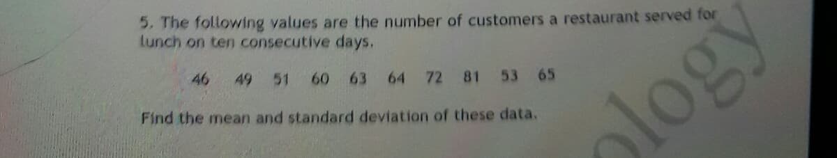5. The following values are the number of customers a restaurant served for
lunch on ten consecutive days.
46
49
51
60
63
64
72
81 53 65
Find the mean and standard deviation of these data.
logy
