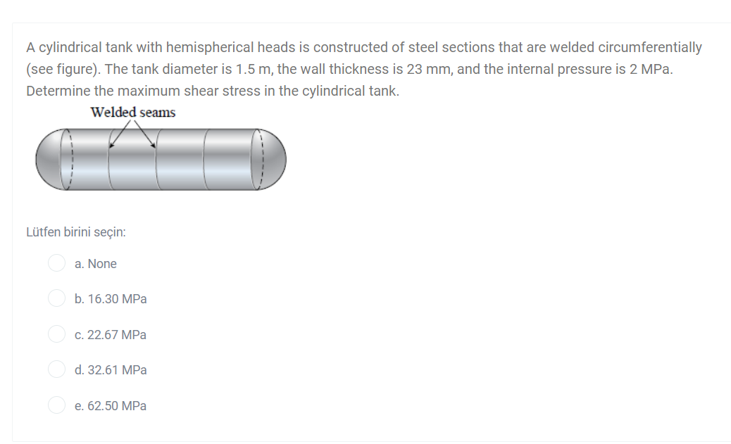 A cylindrical tank with hemispherical heads is constructed of steel sections that are welded circumferentially
(see figure). The tank diameter is 1.5 m, the wall thickness is 23 mm, and the internal pressure is 2 MPa.
Determine the maximum shear stress in the cylindrical tank.
Welded seams
Lütfen birini seçin:
a. None
b. 16.30 MPa
c. 22.67 MPa
d. 32.61 MPa
e. 62.50 MPa
