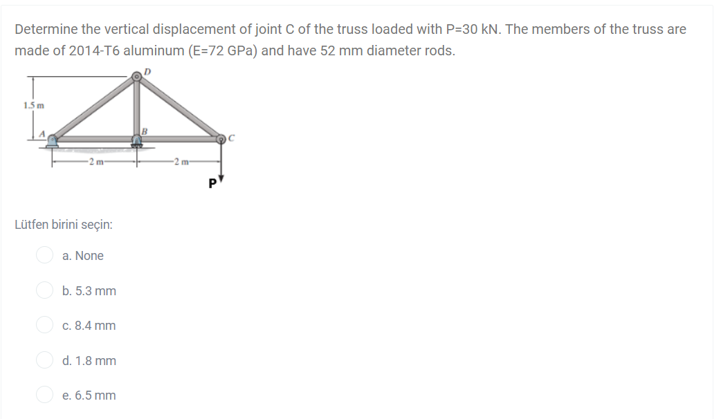 Determine the vertical displacement of joint C of the truss loaded with P=30 kN. The members of the truss are
made of 2014-T6 aluminum (E=72 GPa) and have 52 mm diameter rods.
1.5 m
2 m
m-
Lütfen birini seçin:
a. None
b. 5.3 mm
c. 8.4 mm
d. 1.8 mm
е. 6.5 mm

