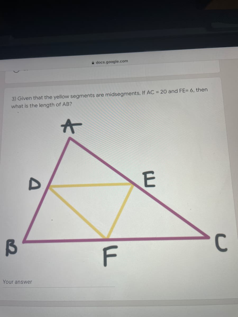 A docs.google.com
3) Given that the yellow segments are midsegments, If AC = 20 and FE= 6, then
what is the length of AB?
C
F
Your answer

