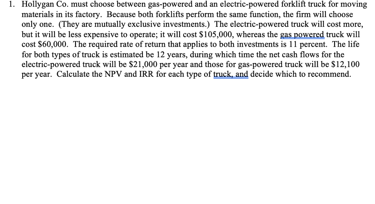 1. Hollygan Co. must choose between gas-powered and an electric-powered forklift truck for moving
materials in its factory. Because both forklifts perform the same function, the firm will choose
only one. (They are mutually exclusive investments.) The electric-powered truck will cost more,
but it will be less expensive to operate; it will cost $105,000, whereas the gas powered truck will
cost $60,000. The required rate of return that applies to both investments is 11 percent. The life
for both types of truck is estimated be 12 years, during which time the net cash flows for the
electric-powered truck will be $21,000 per year and those for gas-powered truck will be $12,100
per year. Calculate the NPV and IRR for each type of truck, and decide which to recommend.
