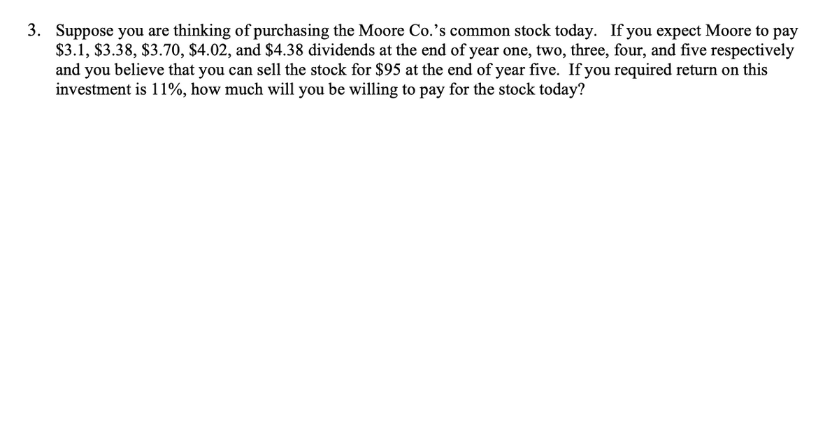 3. Suppose you are thinking of purchasing the Moore Co.'s common stock today. If you expect Moore to pay
$3.1, $3.38, $3.70, $4.02, and $4.38 dividends at the end of year one, two, three, four, and five respectively
and you believe that you can sell the stock for $95 at the end of year five. If you required return on this
investment is 11%, how much will you be willing to pay for the stock today?
