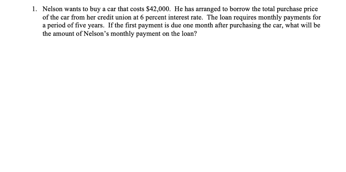 1. Nelson wants to buy a car that costs $42,000. He has arranged to borrow the total purchase price
of the car from her credit union at 6 percent interest rate. The loan requires monthly payments for
a period of five years. If the first payment is due one month after purchasing the car, what will be
the amount of Nelson's monthly payment on the loan?
