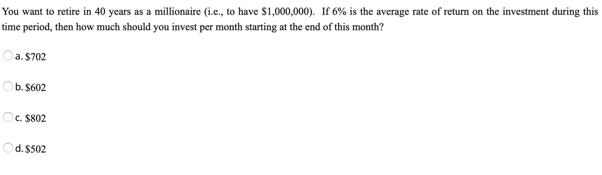 You want to retire in 40 years as a millionaire (i.e., to have $1,000,000). If 6% is the average rate of return on the investment during this
time period, then how much should you invest per month starting at the end of this month?
a. $702
b. $602
C. $802
d. $502
