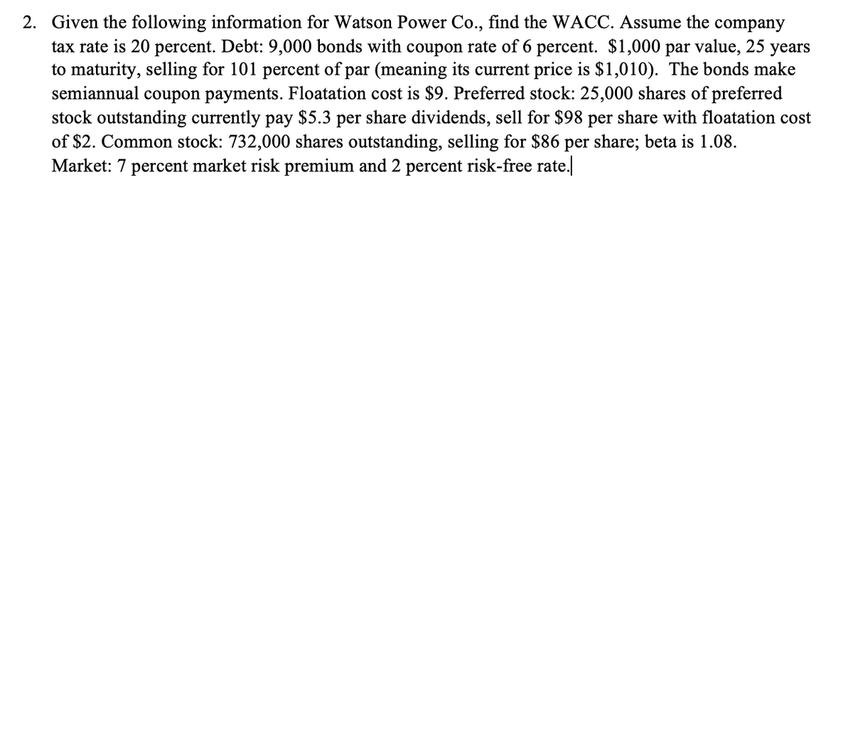 2. Given the following information for Watson Power Co., find the WACC. Assume the company
tax rate is 20 percent. Debt: 9,000 bonds with coupon rate of 6 percent. $1,000 par value, 25 years
to maturity, selling for 101 percent of par (meaning its current price is $1,010). The bonds make
semiannual coupon payments. Floatation cost is $9. Preferred stock: 25,000 shares of preferred
stock outstanding currently pay $5.3 per share dividends, sell for $98 per share with floatation cost
of $2. Common stock: 732,000 shares outstanding, selling for $86 per share; beta is 1.08.
Market: 7 percent market risk premium and 2 percent risk-free rate.
