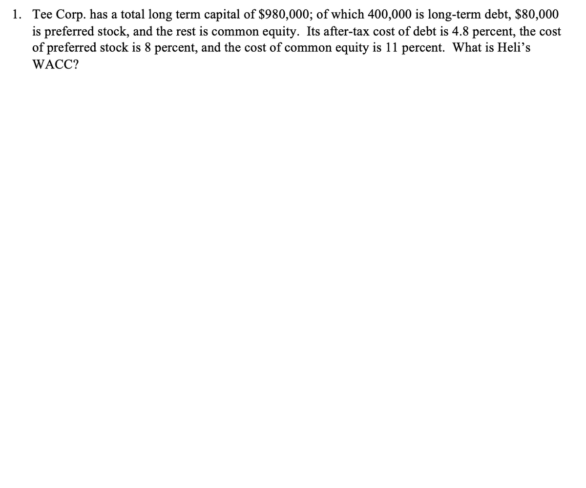 1. Tee Corp. has a total long term capital of $980,000; of which 400,000 is long-term debt, $80,000
is preferred stock, and the rest is common equity. Its after-tax cost of debt is 4.8 percent, the cost
of preferred stock is 8 percent, and the cost of common equity is 11 percent. What is Heli's
WACC?
