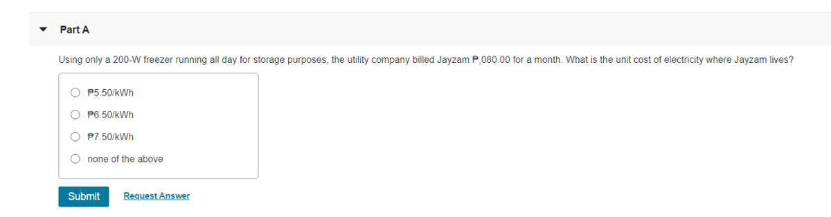 Part A
Using only a 200-W freezer running all day for storage purposes, the utility company billed Jayzam P,080.00 for a month. What is the unit cost of electricity where Jayzam lives?
P5.50/kWh
O P6.50/kWh
O P7.50/kWh
O none of the above
Submit
Request Answer
