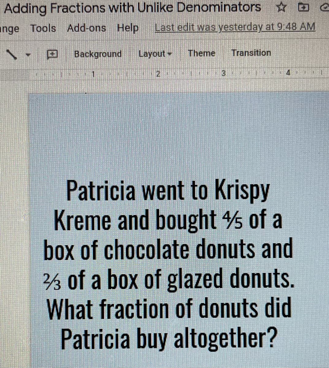 Adding Fractions with Unlike Denominators D O
ange Tools Add-ons Help
Last edit was yesterday at 9.48 AM
国
Background
Layout.
Theme
Transition
Patricia went to Krispy
Kreme and bought of a
box of chocolate donuts and
% of a box of glazed donuts.
What fraction of donuts did
Patricia buy altogether?
