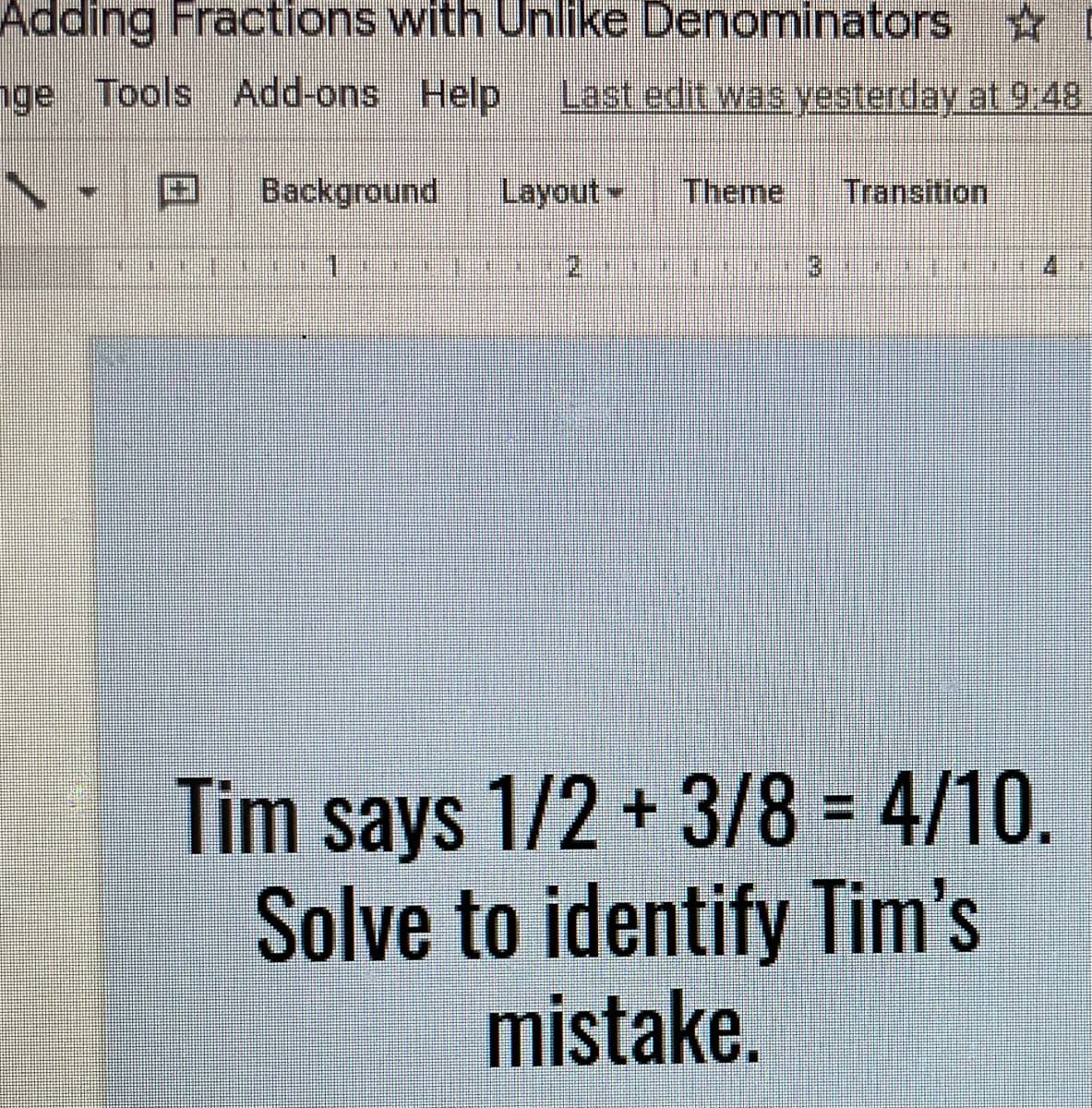 Adding Fractions with Unlike Denominators
nge Tools Add-ons Help
Last edit was yesterday at 9:48
Background
Layout
Theme
Transition
2.
Tim says 1/2 + 3/8 = 4/10.
Solve to identify Tim's
mistake.
