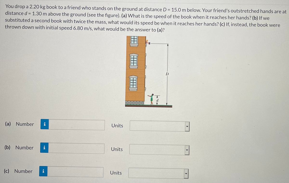 You drop a 2.20 kg book to a friend who stands on the ground at distance D = 15.0 m below. Your friend's outstretched hands are at
distance d = 1.30 m above the ground (see the figure). (a) What is the speed of the book when it reaches her hands? (b) If we
%3D
%3D
substituted a second book with twice the mass, what would its speed be when it reaches her hands? (c) If, instead, the book were
thrown down with initial speed 6.80 m/s, what would be the answer to (a)?
D
(a) Number
i
Units
(b) Number
i
Units
(c) Number
i
Units
