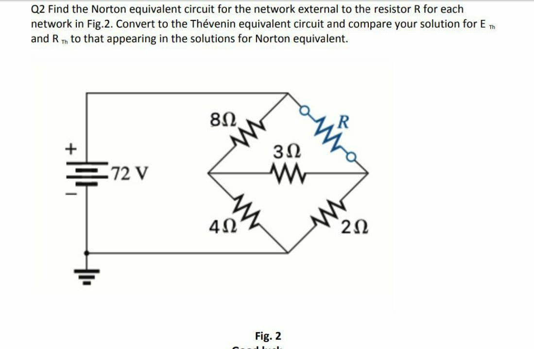 Q2 Find the Norton equivalent circuit for the network external to the resistor R for each
network in Fig.2. Convert to the Thévenin equivalent circuit and compare your solution for E m
and R
to that appearing in the solutions for Norton equivalent.
Th
8Ω.
R
+
72 V
Fig. 2
