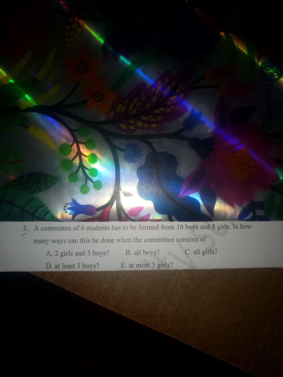 3. A committee of 6 students has to be formed from 10 boys and 8 girls. In how
many ways can this be done when the committee consists of
C. all girls?
A. 2 girls and 3 boys?
B. all boys?
D. at least 3 boys?
E. at most 3 girls?
