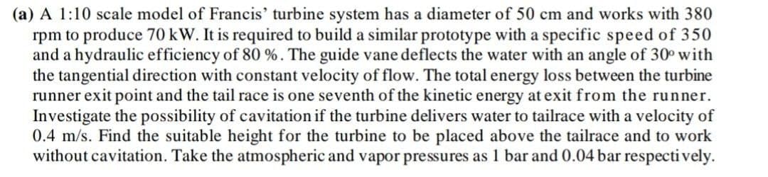 (a) A 1:10 scale model of Francis' turbine system has a diameter of 50 cm and works with 380
rpm to produce 70 kW. It is required to build a similar prototype with a specific speed of 350
and a hydraulic efficiency of 80 %. The guide vane deflects the water with an angle of 30° with
the tangential direction with constant velocity of flow. The total energy loss between the turbine
runner exit point and the tail race is one seventh of the kinetic energy at exit from the runner.
Investigate the possibility of cavitation if the turbine delivers water to tailrace with a velocity of
0.4 m/s. Find the suitable height for the turbine to be placed above the tailrace and to work
without cavitation. Take the atmospheric and vapor pressures as 1 bar and 0.04 bar respecti vely.
