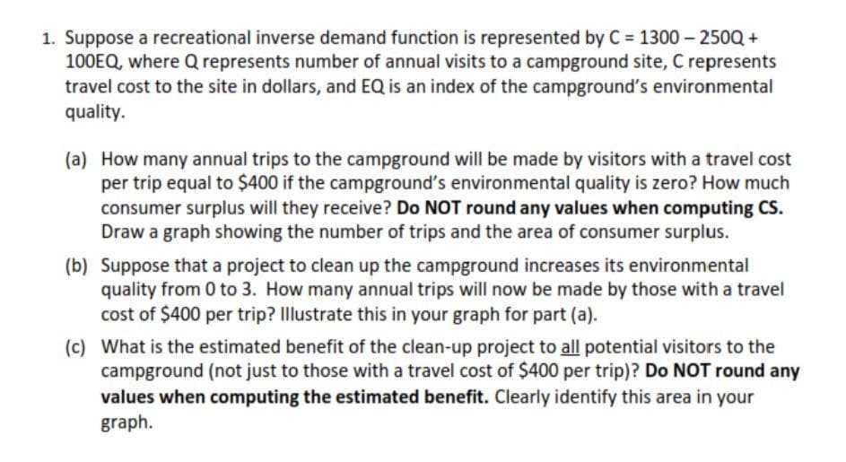 1. Suppose a recreational inverse demand function is represented by C= 1300 - 250Q +
100EQ, where Q represents number of annual visits to a campground site, C represents
travel cost to the site in dollars, and EQ is an index of the campground's environmental
quality.
(a) How many annual trips to the campground will be made by visitors with a travel cost
per trip equal to $400 if the campground's environmental quality is zero? How much
consumer surplus will they receive? Do NOT round any values when computing CS.
Draw a graph showing the number of trips and the area of consumer surplus.
(b) Suppose that a project to clean up the campground increases its environmental
quality from 0 to 3. How many annual trips will now be made by those with a travel
cost of $400 per trip? Illustrate this in your graph for part (a).
(c) What is the estimated benefit of the clean-up project to all potential visitors to the
campground (not just to those with a travel cost of $400 per trip)? Do NOT round any
values when computing the estimated benefit. Clearly identify this area in your
graph.
