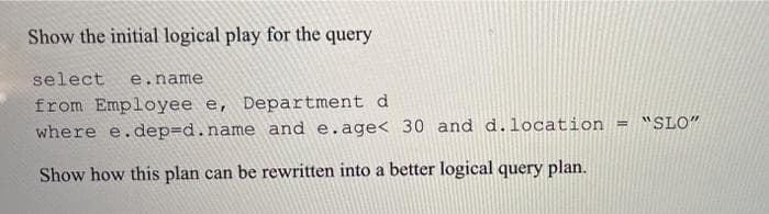 Show the initial logical play for the query
select e.name
from Employee e, Department d
where e.dep=d.name and e.age< 30 and d.location = "SLO"
Show how this plan can be rewritten into a better logical query plan.