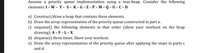 Assume a priority queue implementation using a max-heap. Consider the following
elements: 1 - W - T-S-K-G-Z-P-M-Q-U-C-D
a) Construct/draw a heap that contains these elements.
b) Draw the array-representation of the priority queue constructed in part a.
c) enqueue() the following elements in that order (show your workout on the heap
drawing): A-F-L-X
d) dequeue() three times. Show your workout.
e) Draw the array-representation of the priority queue after applying the steps in parts c
and d.