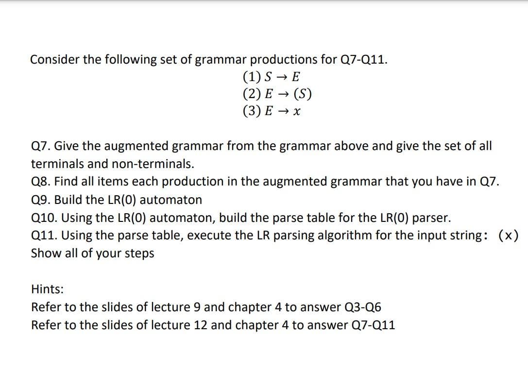 Consider the following set of grammar productions for Q7-Q11.
(1) S→ E
(2) E → (S)
(3) E → x
Q7. Give the augmented grammar from the grammar above and give the set of all
terminals and non-terminals.
Q8. Find all items each production in the augmented grammar that you have in Q7.
Q9. Build the LR(0) automaton
Q10. Using the LR(0) automaton, build the parse table for the LR(0) parser.
Q11. Using the parse table, execute the LR parsing algorithm for the input string: (x)
Show all of your steps
Hints:
Refer to the slides of lecture 9 and chapter 4 to answer Q3-Q6
Refer to the slides of lecture 12 and chapter 4 to answer Q7-Q11