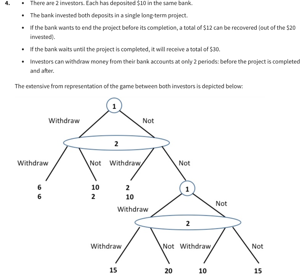 4.
●
There are 2 investors. Each has deposited $10 in the same bank.
The bank invested both deposits in a single long-term project.
If the bank wants to end the project before its completion, a total of $12 can be recovered (out of the $20
invested).
If the bank waits until the project is completed, it will receive a total of $30.
Investors can withdraw money from their bank accounts at only 2 periods: before the project is completed
and after.
The extensive from representation of the game between both investors is depicted below:
Withdraw
Not
2
Not Withdraw
Not
10
2
1
2
10
Withdraw
Withdraw
15
Withdraw
6
6
2
Not Withdraw
20
10
Not
Not
15