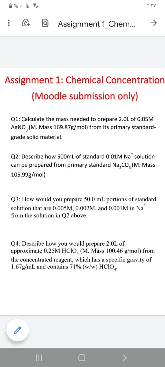 1 %7. |1.
Assignment 1_Chem...
->
Assignment 1: Chemical Concentration
(Moodle submission only)
Q1: Calculate the mass needed to prepare 2.0L of 0.05M
AgNO, (M. Mass 169.87g/mol) from its primary standard-
grade solid material.
Q2: Describe how 500mL of standard 0.01M Na solution
can be prepared from primary standard Na,CO, (M. Mass
105.99g/mol)
Q3: How would you prepare 50.0 mL portions of standard
solution that are 0.005M, 0.002M, and 0.001M in Na
from the solution in Q2 above.
Q4: Describe how you would prepare 2.0L of
approximate 0.25M HC1O, (M. Mass 100.46 g/mol) from
the concentrated reagent, which has a specific gravity of
1.67g/mL and contains 71% (w/w) HCIO,.
