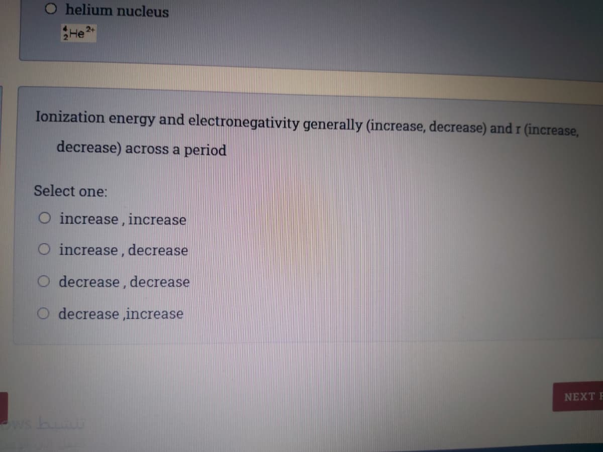 helium nucleus
2+
He
Ionization energy and electronegativity generally (increase, decrease) and r (increase,
decrease) across a period
Select one:
O increase, increase
O increase, decrease
O decrease, decrease
O decrease ,increase
NEXT F
ws bu
