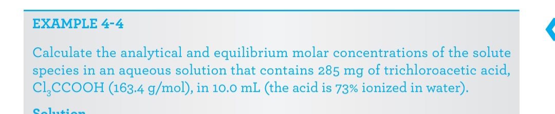 EXAMPLE 4-4
Calculate the analytical and equilibrium molar concentrations of the solute
species in an aqueous solution that contains 285 mg of trichloroacetic acid,
Cl,CCOOH (163.4 g/mol), in 10.0 mL (the acid is 73% ionized in water).
Solution
