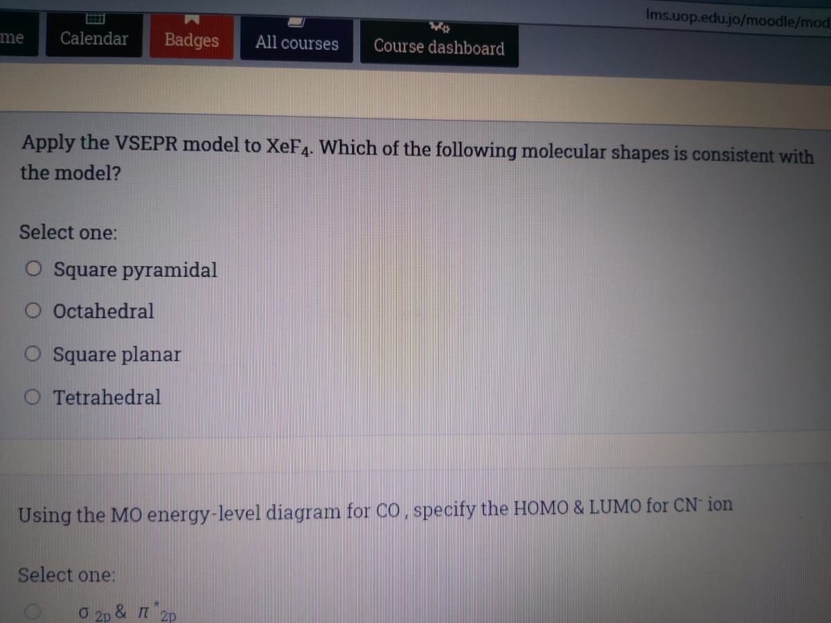 Ims.uop.edu.jo/moodle/mod,
me
Calendar
Badges
All courses
Course dashboard
Apply the VSEPR model to XeF4. Which of the following molecular shapes is consistent with
the model?
Select one:
O Square pyramidal
Octahedral
O Square planar
O Tetrahedral
Using the MO energy-level diagram for CO, specify the HOMO & LUMO for CN ion
Select one:
O 2p & T 2p
