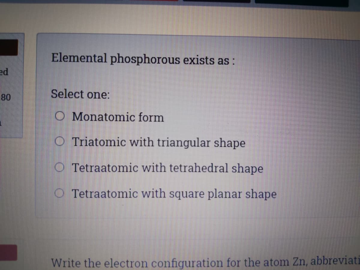 Elemental phosphorous exists as:
ed
Select one:
80
O Monatomic form
O Triatomic with triangular shape
O Tetraatomic with tetrahedral shape
O Tetraatomic with square planar shape
Write the electron configuration for the atom Zn, abbreviati
