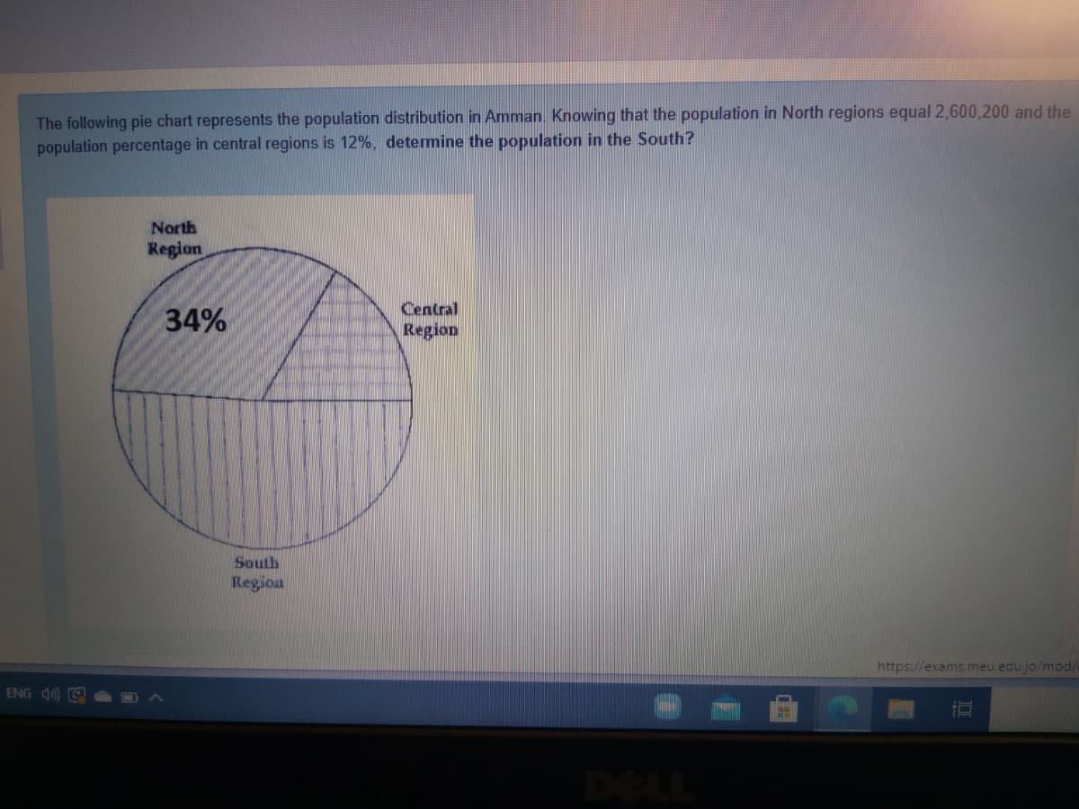 The following pie chart represents the population distribution in Amman. Knowing that the population in North regions equal 2,600,200 and the
population percentage in central regions is 12%, determine the population in the South?
North
Region
34%
Central
Region
South
Region
https://exams.meu.edu jo/mod/
ENG 4) E
DELL
