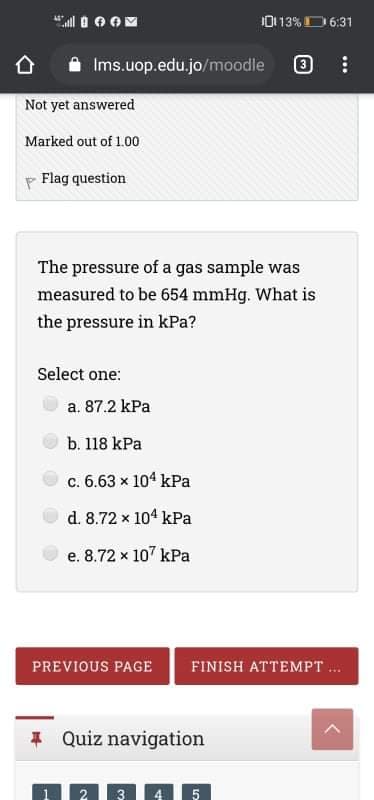 10113%D 6:31
Ims.uop.edu.jo/moodle
Not yet answered
Marked out of 1.00
p Flag question
The pressure of a gas sample was
measured to be 654 mmHg. What is
the pressure in kPa?
Select one:
a. 87.2 kPa
b. 118 kPa
c. 6.63 x 104 kPa
d. 8.72 x 104 kPa
e. 8.72 x 107 kPa
PREVIOUS PAGE
FINISH ATTEMPT .
* Quiz navigation
4 5
3
