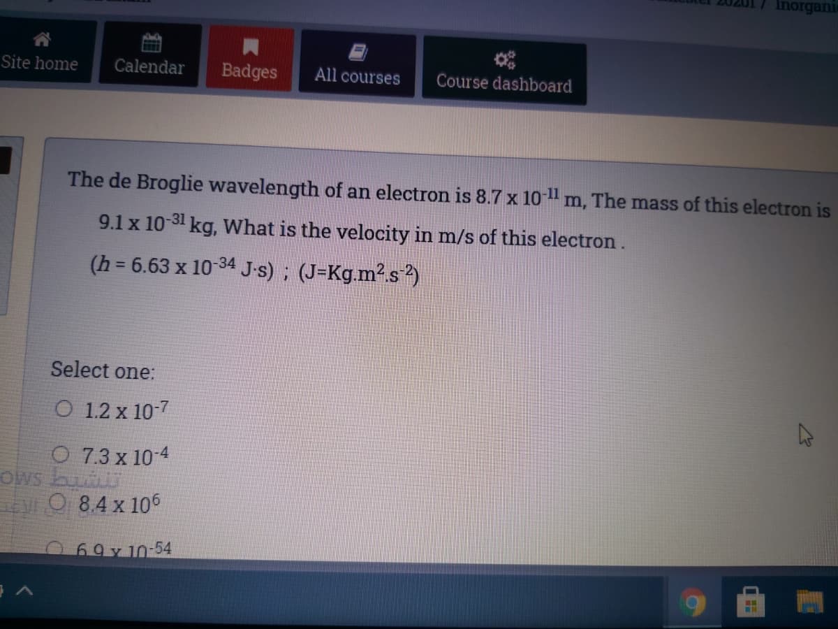 Inorgani
Site home
Calendar
Badges
All courses
Course dashboard
The de Broglie wavelength of an electron is 8.7 x 10-1 m, The mass of this electron is
9.1 x 10-31 kg, What is the velocity in m/s of this electron.
(h = 6.63 x 10-34 J-s) ; (J=Kg.m².s)
Select one:
O 1.2 x 10-7
O 7.3 x 10-4
OWs
O 8.4 x 106
69y 10-54
