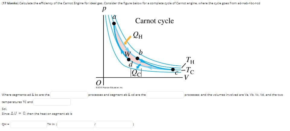 (17 blanks) Calculate the efficiency of the Carnot Engine for ideal gas. Consider the figure below for a complete cycle of Carnot engine, where the cycle goes from ad->ab->bc->cd
Carnot cycle
Он
TH
Ted
2016 Fearson Educaton, Inc.
processes; and the volumes involved are Va, Vb, Vc. Vd, and the two
processes and segment ab & cd are the
Where segments ad & bc are the
temperatures TC and
Sol.
Since AU = 0, then the heat on segment ab is
QH =
TH In |
