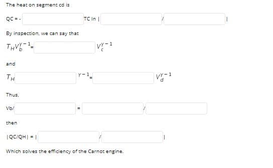 The heat on segment cd is
TC In |
bכ = -
By inspection, we can say that
THVE
and
TH
Y-1
V-1
Thus.
Vb/
then
IQc/QH| = |
Which solves the efficiency of the Carnot engine.
