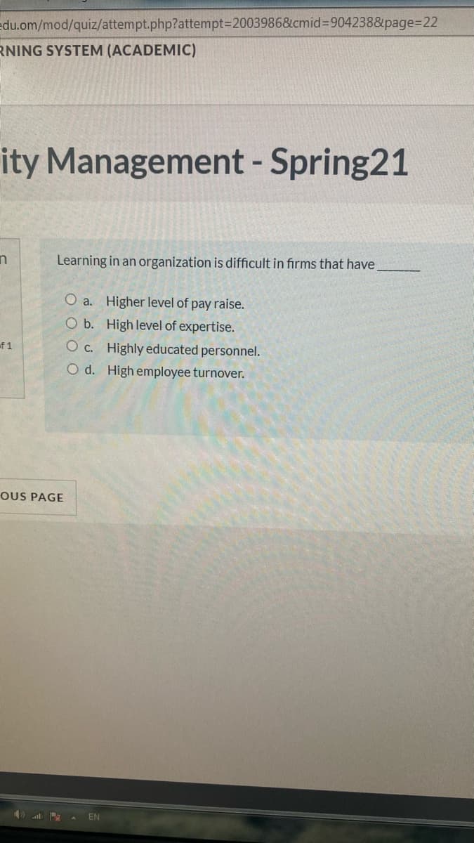 edu.om/mod/quiz/attempt.php?attempt3D2003986&cmid%3D904238&page=D22
RNING SYSTEM (ACADEMIC)
ity Management
- Spring21
Learning in an organization is difficult in firms that have,
O a. Higher level of pay raise.
O b. High level of expertise.
of 1
O c. Highly educated personnel.
O d. High employee turnover.
OUS PAGE
) A EN
