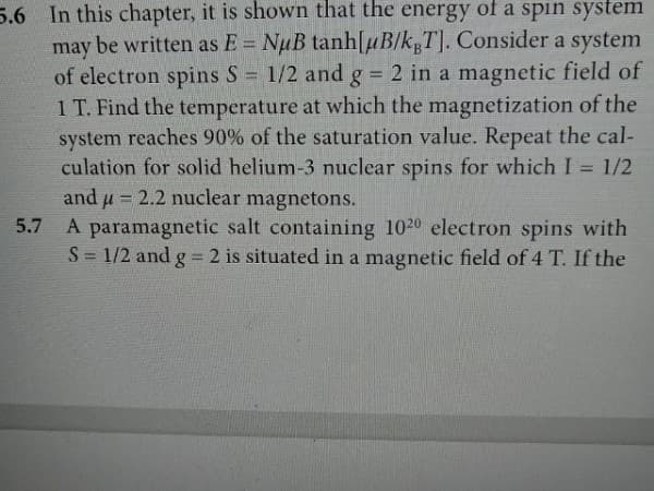 5.6 In this chapter, it is shown that the energy of a spin system
may be written as E= NuB tanh[uB/kgT]. Consider a system
of electron spins S = 1/2 and g = 2 in a magnetic field of
1 T. Find the temperature at which the magnetization of the
system reaches 90% of the saturation value. Repeat the cal-
culation for solid helium-3 nuclear spins for which I = 1/2
and u= 2.2 nuclear magnetons.
5.7
A paramagnetic salt containing 1020 electron spins with
S = 1/2 and g = 2 is situated in a magnetic field of 4 T. If the