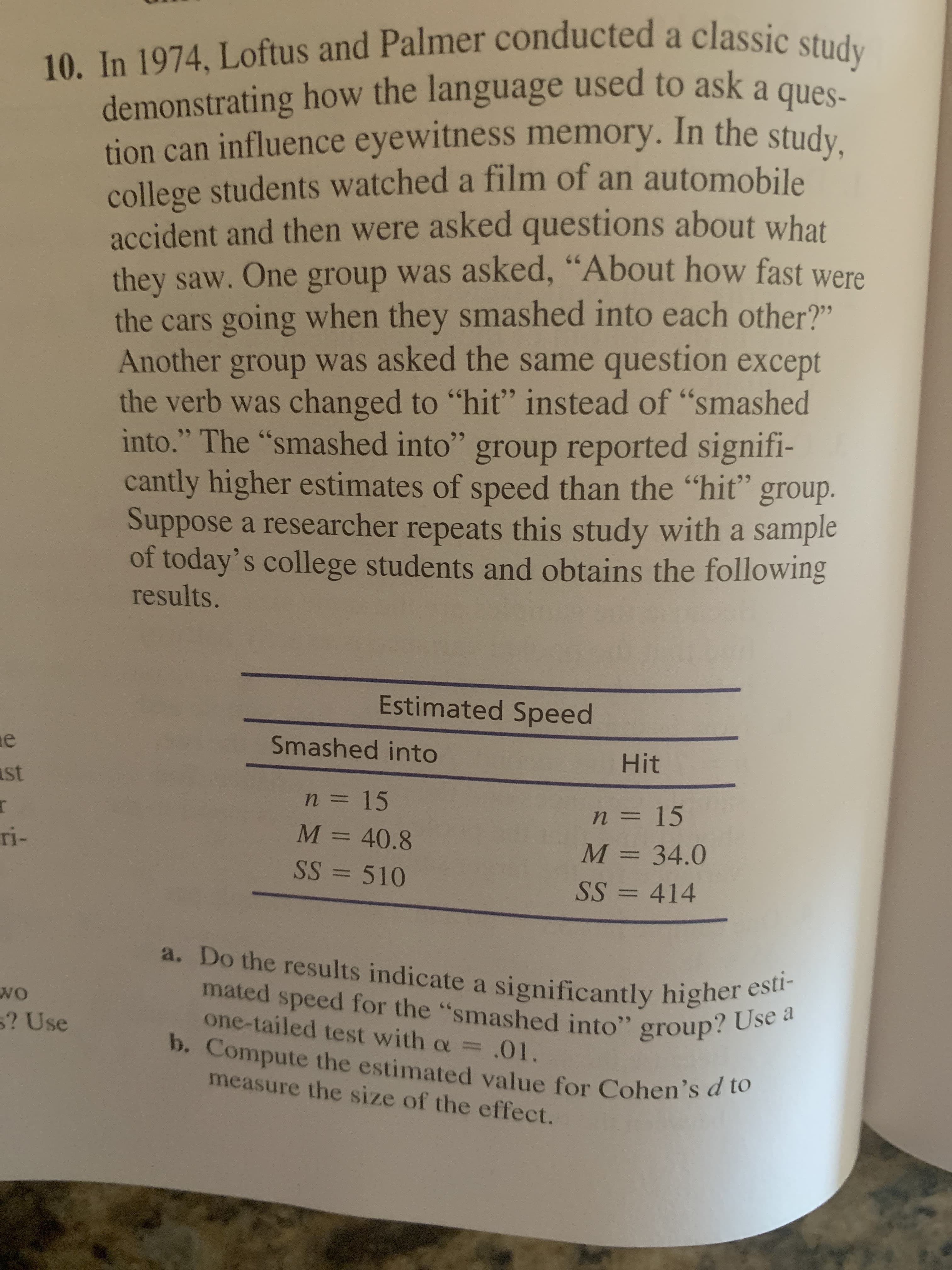 10. In 1974, Loftus and Palmer conducted a classic study
demonstrating how the language used to ask a ques-
tion can influence eyewitness memory. In the study.
college students watched a film of an automobile
accident and then were asked questions about what
they saw. One group was asked, “About how fast were
the cars going when they smashed into each other?"
Another group was asked the same question except
the verb was changed to "hit" instead of "smashed
into." The "smashed into" group reported signifi-
cantly higher estimates of speed than the "hit" group.
Suppose a researcher repeats this study with a sample
of today's college students and obtains the following
results.
66
66
66
Estimated Speed
Smashed into
ast
Hit
n = 15
n = 15
ri-
M = 40.8
M = 34.0
SS = 510
SS = 414
a. Do the results indicate a significantly higher esti-
mated speed for the "smashed into" group? Use a
one-tailed test with a =.01.
5? Use
b. Compute the estimated value for Cohen's d to
measure the size of the effect.
