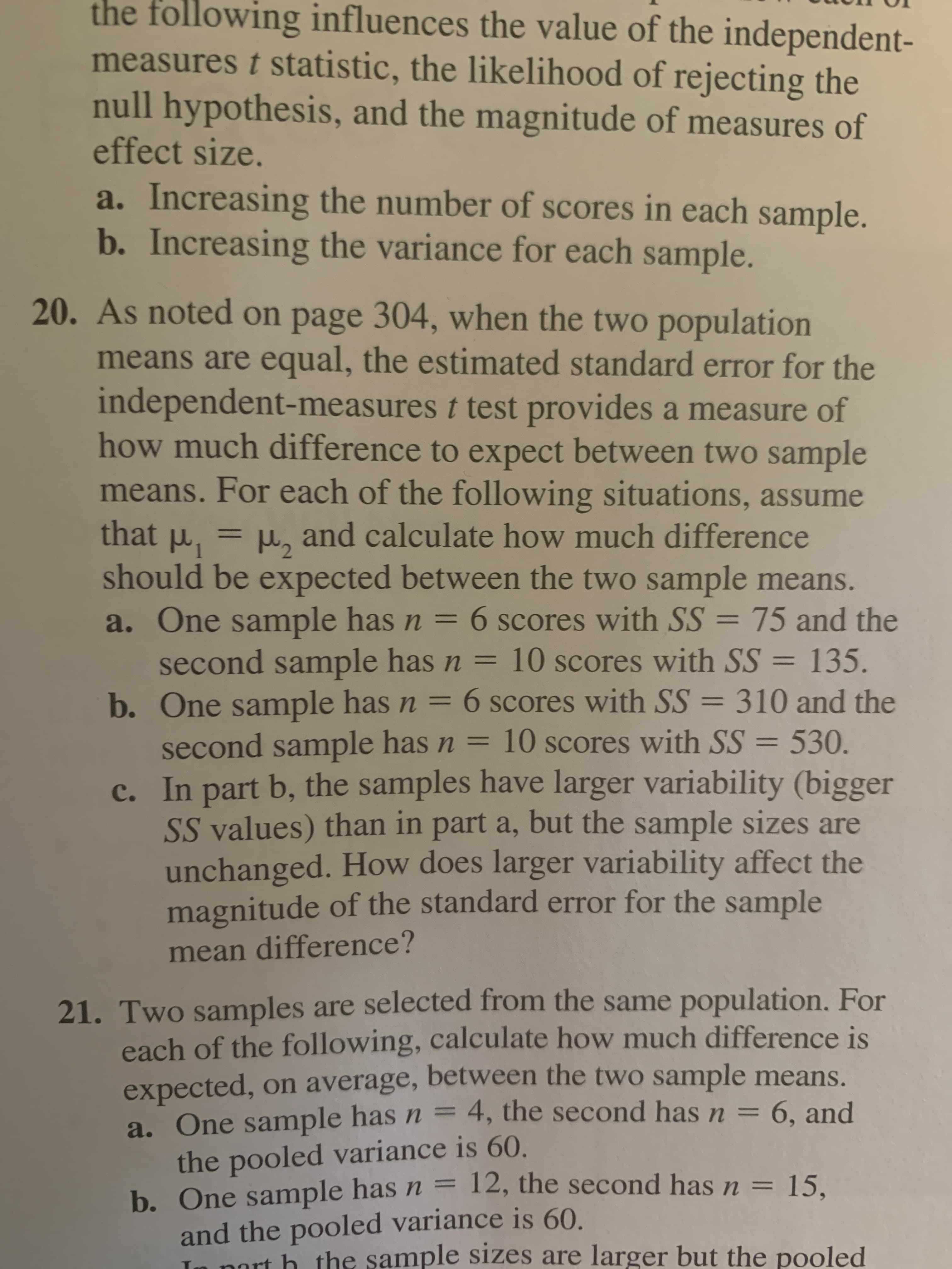 the following influences the value of the independent-
measures t statistic, the likelihood of rejecting the
null hypothesis, and the magnitude of measures of
effect size.
a. Increasing the number of scores in each sample.
b. Increasing the variance for each sample.
20. As noted on page 304, when the two population
means are equal, the estimated standard error for the
independent-measures t test provides a measure of
how much difference to expect between two sample
means. For each of the following situations, assume
should be expected between the two sample means.
that P
a. One sample has n = 6 scores with SS = 75 and the
second sample has n = 10 scores with SS = 135.
b. One sample has n = 6 scores with SS = 310 and the
second sample has n = 10 scores with SS = 530.
c. In part b, the samples have larger variability (bigger
SS values) than in part a, but the sample sizes are
unchanged. How does larger variability affect the
magnitude of the standard error for the sample
and calculate how much difference
%3D
%3D
%3D
%3D
%3D
%3D
%3D
%3D
mean difference?
21. Two samples are selected from the same population. For
each of the following, calculate how much difference is
expected, on average, between the two sample means.
a. One sample has n = 4, the second has n = 6, and
the pooled variance is 60.
b. One sample has n = 12, the second has n = 15.
and the pooled variance is 60.
In port h the sample sizes are larger but the pooled
%3D
%3D
%3D
