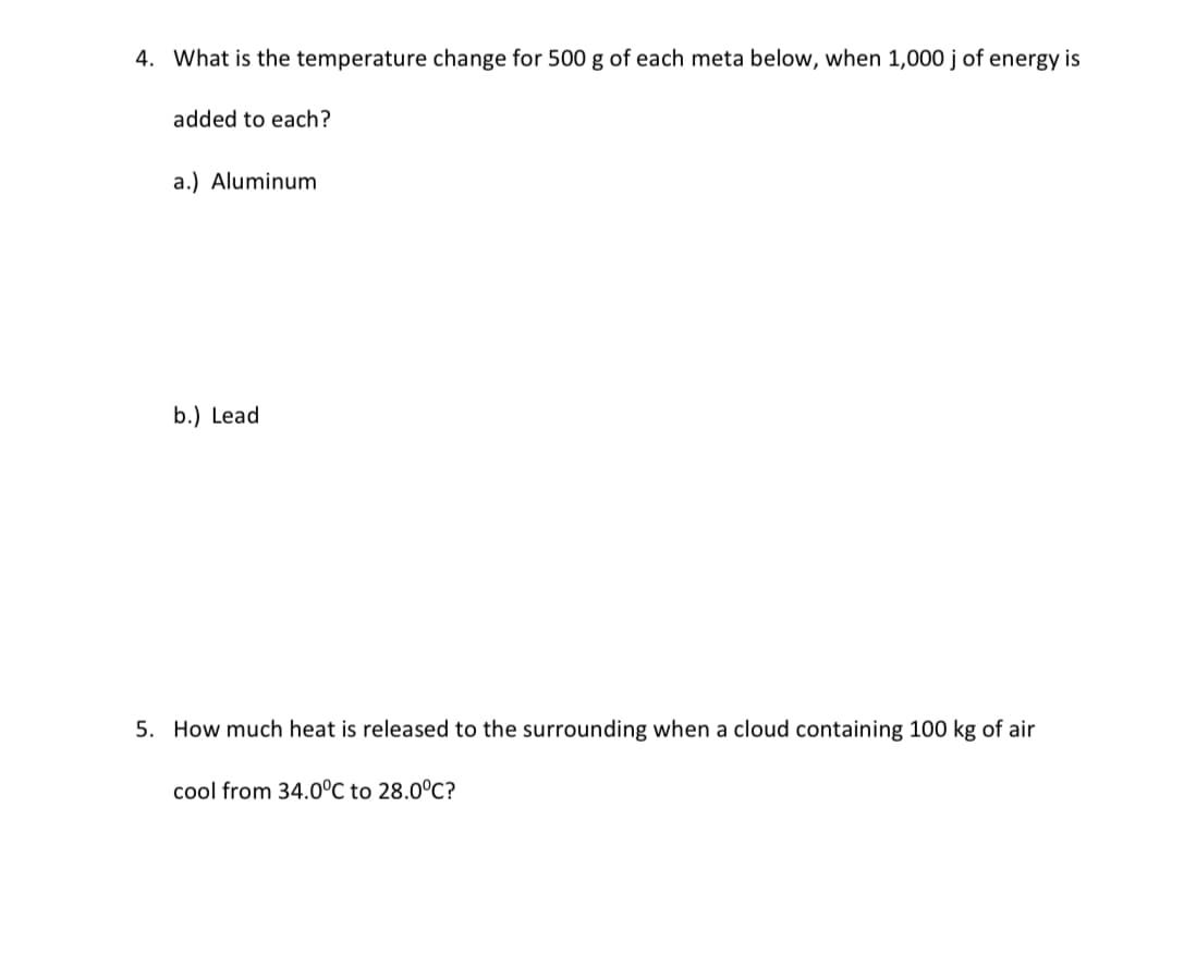 4. What is the temperature change for 500 g of each meta below, when 1,000 j of energy is
added to each?
a.) Aluminum
b.) Lead
5. How much heat is released to the surrounding when a cloud containing 100 kg of air
cool from 34.0°C to 28.0°C?
